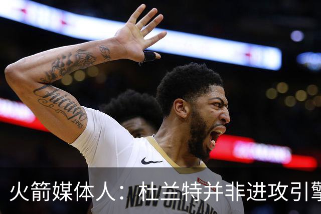 火箭媒体人：杜兰特并非进攻引擎 而申京具备成为争冠核心潜力
