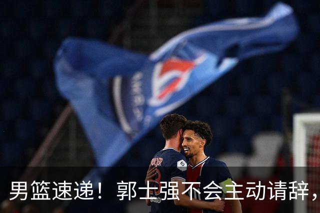 男篮速递！郭士强不会主动请辞，崔永熙承认打不过，胡明轩深夜发声